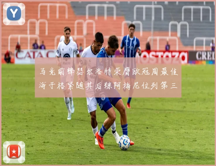 马竞前锋瑟尔洛特荣膺欧冠周最佳海于格紧随其后琼阿梅尼位列第三