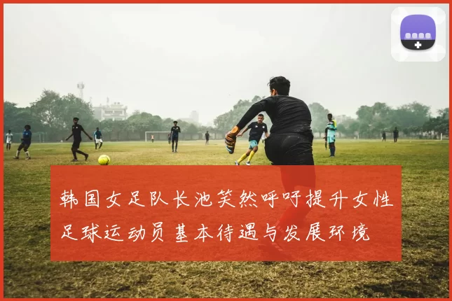 韩国女足队长池笑然呼吁提升女性足球运动员基本待遇与发展环境