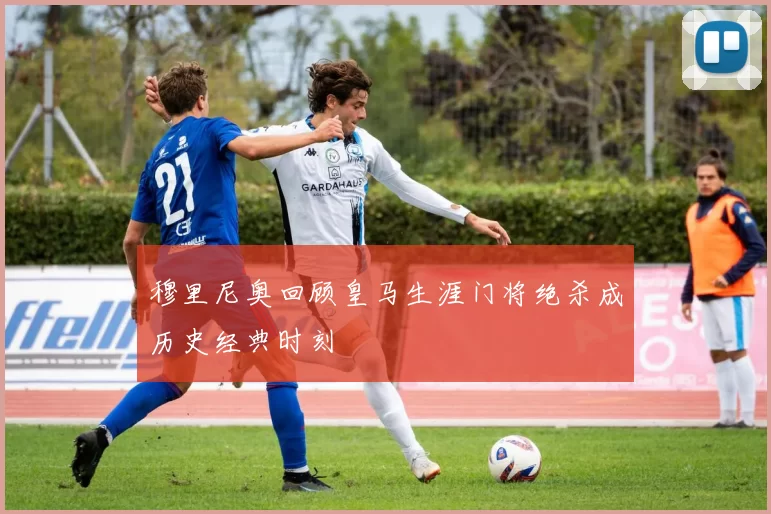 穆里尼奥回顾皇马生涯门将绝杀成历史经典时刻