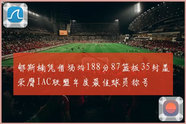 郇斯楠凭借场均188分87篮板35封盖荣膺IAC联盟年度最佳球员称号