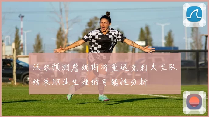 沃尔预测詹姆斯将重返克利夫兰队结束职业生涯的可能性分析