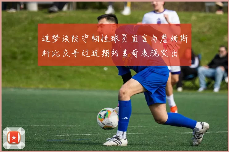 追梦谈防守韧性球员直言与詹姆斯科比交手过近期约基奇表现突出