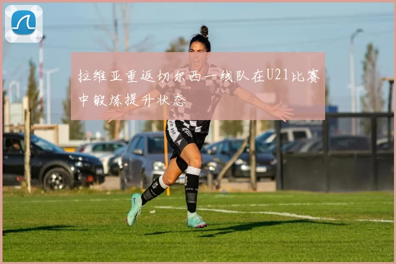 拉维亚重返切尔西一线队在U21比赛中锻炼提升状态