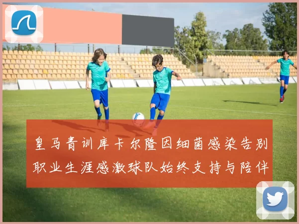 皇马青训库卡尔隆因细菌感染告别职业生涯感激球队始终支持与陪伴