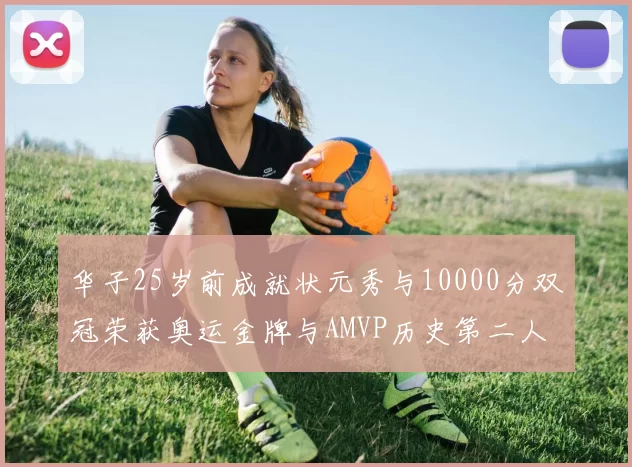 华子25岁前成就状元秀与10000分双冠荣获奥运金牌与AMVP历史第二人比肩老詹