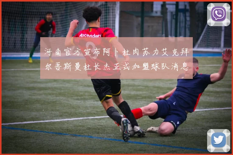 河南官方宣布阿卜杜肉苏力艾克拜尔吾斯曼杜长杰正式加盟球队消息