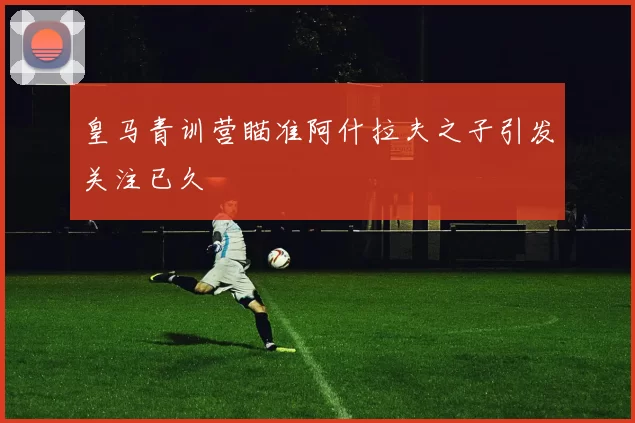 皇马青训营瞄准阿什拉夫之子引发关注已久