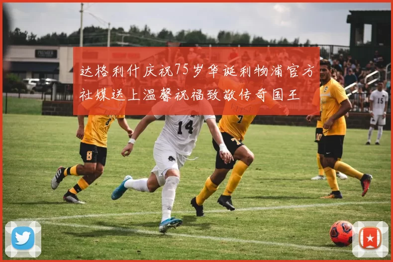 达格利什庆祝75岁华诞利物浦官方社媒送上温馨祝福致敬传奇国王