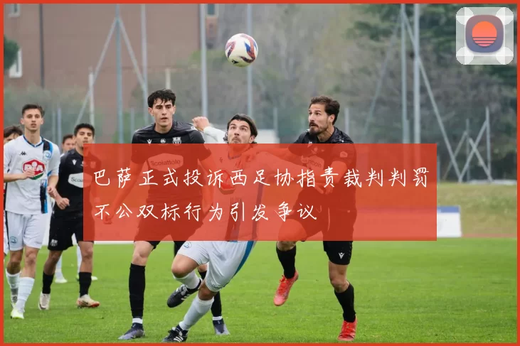 巴萨正式投诉西足协指责裁判判罚不公双标行为引发争议