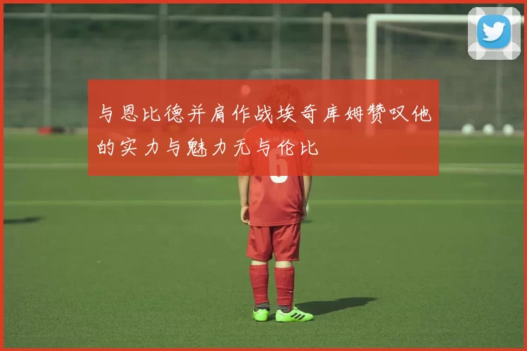 与恩比德并肩作战埃奇库姆赞叹他的实力与魅力无与伦比