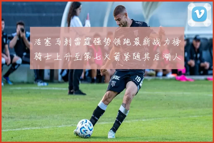 活塞马刺雷霆强势领跑最新战力榜骑士上升至第七火箭紧随其后湖人排名第十一