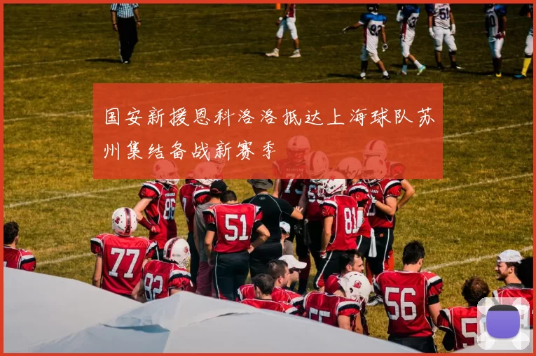 国安新援恩科洛洛抵达上海球队苏州集结备战新赛季