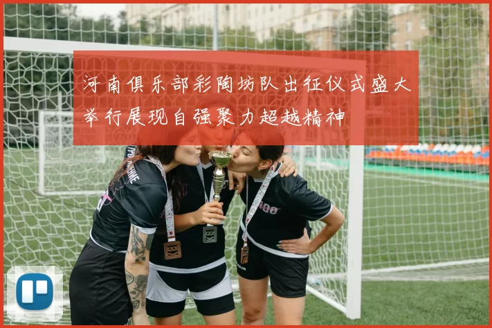 河南俱乐部彩陶坊队出征仪式盛大举行展现自强聚力超越精神