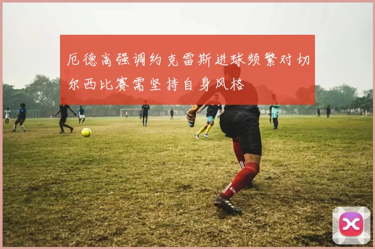 厄德高强调约克雷斯进球频繁对切尔西比赛需坚持自身风格